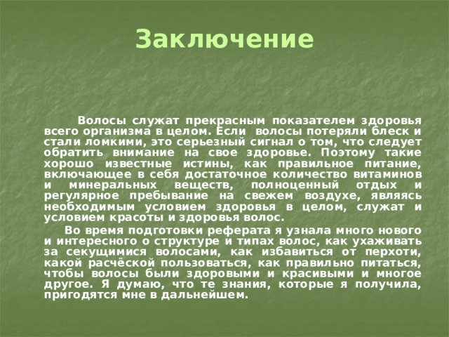 Заключение    Волосы служат прекрасным показателем здоровья всего организма в целом. Если волосы потеряли блеск и стали ломкими, это серьезный сигнал о том, что следует обратить внимание на свое здоровье. Поэтому такие хорошо известные истины, как правильное питание, включающее в себя достаточное количество витаминов и минеральных веществ, полноценный отдых и регулярное пребывание на свежем воздухе, являясь необходимым условием здоровья в целом, служат и условием красоты и здоровья волос.  Во время подготовки реферата я узнала много нового и интересного о структуре и типах волос, как ухаживать за секущимися волосами, как избавиться от перхоти, какой расчёской пользоваться, как правильно питаться, чтобы волосы были здоровыми и красивыми и многое другое. Я думаю, что те знания, которые я получила, пригодятся мне в дальнейшем. 