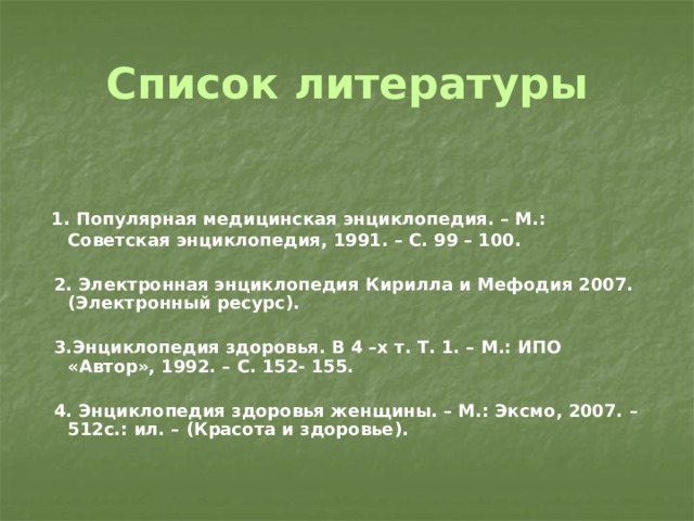 Список литературы  1. Популярная медицинская энциклопедия. – М.: Советская энциклопедия, 1991. – С. 99 – 100.   2. Электронная энциклопедия Кирилла и Мефодия 2007. (Электронный ресурс).   3.Энциклопедия здоровья. В 4 –х т. Т. 1. – М.: ИПО «Автор», 1992. – С. 152- 155.   4. Энциклопедия здоровья женщины. – М.: Эксмо, 2007. – 512с.: ил. – (Красота и здоровье). 