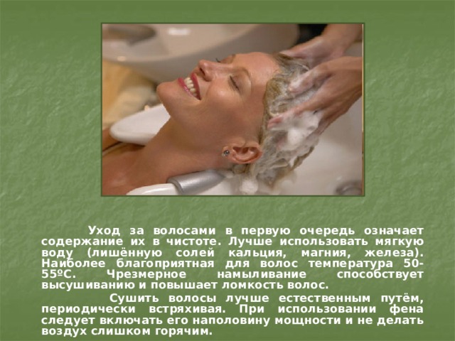  Уход за волосами в первую очередь означает содержание их в чистоте. Лучше использовать мягкую воду (лишённую солей кальция, магния, железа). Наиболее благоприятная для волос температура 50-55 ºС. Чрезмерное намыливание способствует высушиванию и повышает ломкость волос.  Сушить волосы лучше естественным путём, периодически встряхивая. При использовании фена следует включать его наполовину мощности и не делать воздух слишком горячим.  