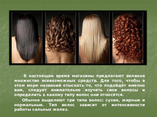  В настоящее время магазины предлагают великое множество всевозможных средств. Для того, чтобы в этом море названий отыскать то, что подойдёт именно вам, следует внимательно изучить свои волосы и определить к какому типу волос они относятся.  Обычно выделяют три типа волос: сухие, жирные и нормальные. Тип волос зависит от интенсивности работы сальных желез. 