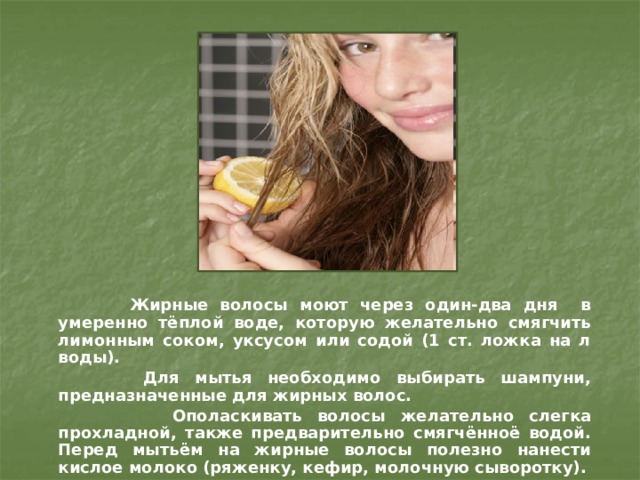  Жирные волосы моют через один-два дня в умеренно тёплой воде, которую желательно смягчить лимонным соком, уксусом или содой (1 ст. ложка на л воды).  Для мытья необходимо выбирать шампуни, предназначенные для жирных волос.  Ополаскивать волосы желательно слегка прохладной, также предварительно смягчённоё водой. Перед мытьём на жирные волосы полезно нанести кислое молоко (ряженку, кефир, молочную сыворотку).  