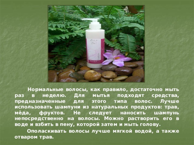  Нормальные волосы, как правило, достаточно мыть раз в неделю. Для мытья подходят средства, предназначенные для этого типа волос. Лучше использовать шампуни из натуральных продуктов: трав, мёда, фруктов. Не следует наносить шампунь непосредственно на волосы. Можно растворить его в воде и взбить в пену, которой затем и мыть голову.  Ополаскивать волосы лучше мягкой водой, а также отваром трав. 