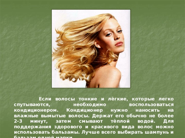 Если волосы тонкие и лёгкие, которые легко спутываются, необходимо воспользоваться кондиционером. Кондиционер нужно наносить на влажные вымытые волосы. Держат его обычно не более 2-3 минут, затем смывают тёплой водой. Для поддержания здорового и красивого вида волос можно использовать бальзамы. Лучше всего выбирать шампунь и бальзам одной марки.  