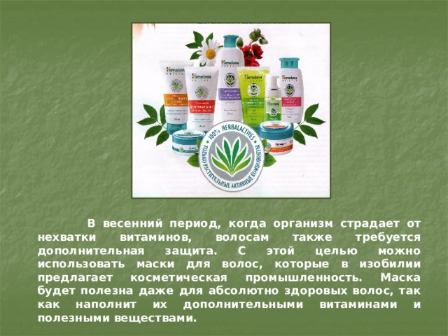  В весенний период, когда организм страдает от нехватки витаминов, волосам также требуется дополнительная защита. С этой целью можно использовать маски для волос, которые в изобилии предлагает косметическая промышленность. Маска будет полезна даже для абсолютно здоровых волос, так как наполнит их дополнительными витаминами и полезными веществами. 