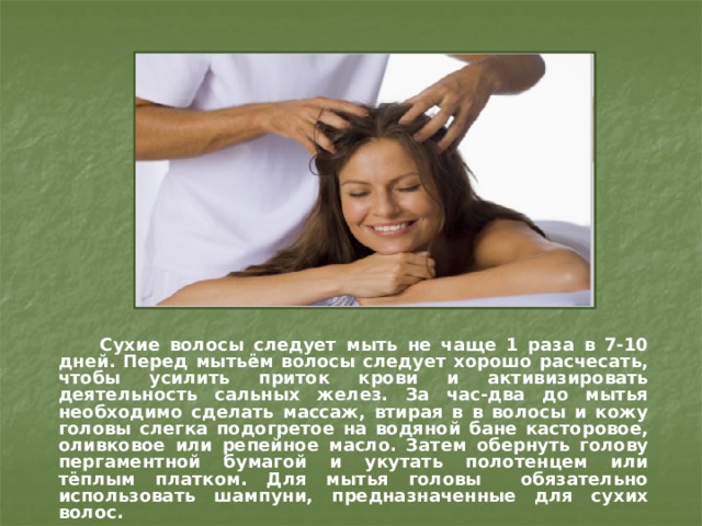  Сухие волосы следует мыть не чаще 1 раза в 7-10 дней. Перед мытьём волосы следует хорошо расчесать, чтобы усилить приток крови и активизировать деятельность сальных желез. За час-два до мытья необходимо сделать массаж, втирая в в волосы и кожу головы слегка подогретое на водяной бане касторовое, оливковое или репейное масло. Затем обернуть голову пергаментной бумагой и укутать полотенцем или тёплым платком. Для мытья головы обязательно использовать шампуни, предназначенные для сухих волос. 