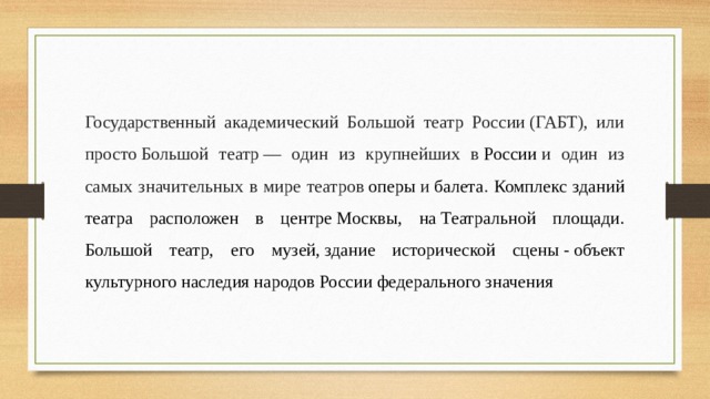 Государственный академический Большой театр России (ГАБТ), или просто Большой театр — один из крупнейших в  России  и один из самых значительных в мире театров  оперы  и  балета . Комплекс зданий театра расположен в центре Москвы, на Театральной площади. Большой театр, его музей, здание исторической сцены - объект культурного наследия народов России федерального значения 