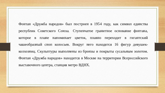 Фонтан «Дружба народов» был построен в 1954 году, как символ единства республик Советского Союза.  Ступенчатое гранитное основание фонтана, которое в плане напоминает цветок, плавно переходит в гигантский чашеобразный сноп колосьев. Вокруг него находятся 16 фигур девушек-колхозниц. Скульптуры выполнены из бронзы и покрыты сусальным золотом. Фонтан «Дружба народов» находится в Москве на территории Всероссийского выставочного центра, станция метро ВДНХ. 