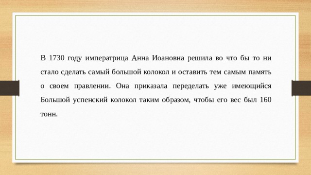 В 1730 году императрица Анна Иоановна решила во что бы то ни стало сделать самый большой колокол и оставить тем самым память о своем правлении. Она приказала переделать уже имеющийся Большой успенский колокол таким образом, чтобы его вес был 160 тонн. 