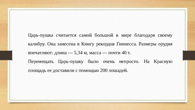 Царь-пушка считается самой большой в мире благодаря своему калибру. Она занесена в Книгу рекордов Гиннесса. Размеры орудия впечатляют: длина — 5,34 м, масса — почти 40 т.  Перемещать Царь-пушку было очень непросто. На Красную площадь ее доставили с помощью 200 лошадей. 