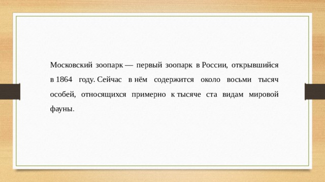 Московский зоопарк — первый зоопарк в России, открывшийся в 1864 году. Сейчас в нём содержится около восьми тысяч особей, относящихся примерно к тысяче ста видам мировой фауны .  