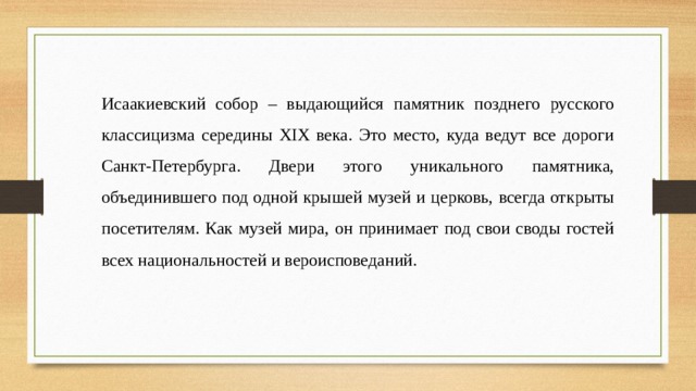 Исаакиевский собор – выдающийся памятник позднего русского классицизма середины XIX века. Это место, куда ведут все дороги Санкт-Петербурга. Двери этого уникального памятника, объединившего под одной крышей музей и церковь, всегда открыты посетителям. Как музей мира, он принимает под свои своды гостей всех национальностей и вероисповеданий. 