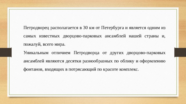 Петродворец располагается в 30 км от Петербурга и является одним из самых известных дворцово-парковых ансамблей нашей страны и, пожалуй, всего мира. Уникальным отличием Петродворца от других дворцово-парковых ансамблей являются десятки разнообразных по облику и оформлению фонтанов, входящих в потрясающий по красоте комплекс. 