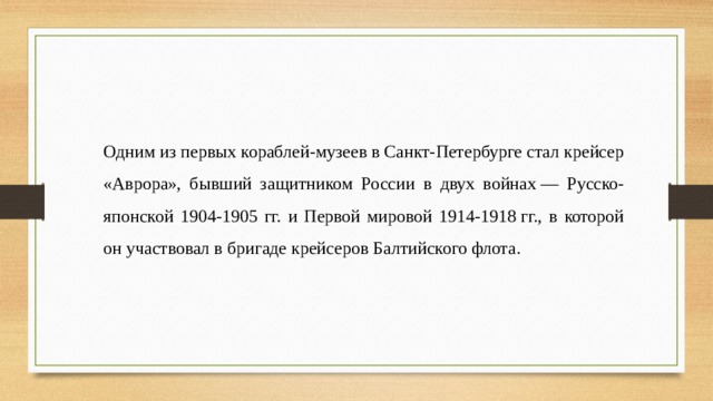 Одним из первых кораблей-музеев в Санкт-Петербурге стал крейсер «Аврора», бывший защитником России в двух войнах — Русско-японской 1904-1905 гг. и Первой мировой 1914-1918 гг., в которой он участвовал в бригаде крейсеров Балтийского флота. 