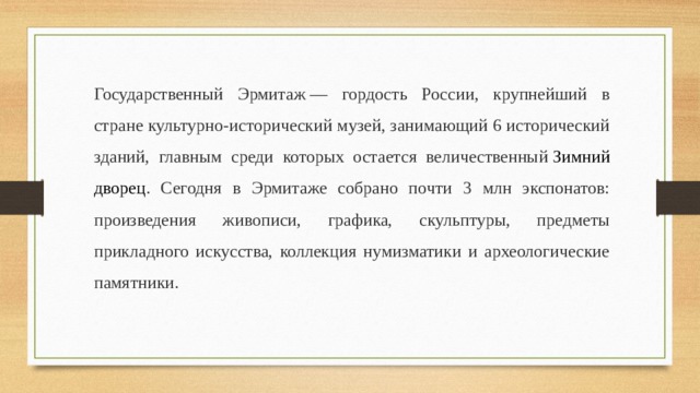 Государственный Эрмитаж — гордость России, крупнейший в стране культурно-исторический музей, занимающий 6 исторический зданий, главным среди которых остается величественный  Зимний дворец . Сегодня в Эрмитаже собрано почти 3 млн экспонатов: произведения живописи, графика, скульптуры, предметы прикладного искусства, коллекция нумизматики и археологические памятники. 