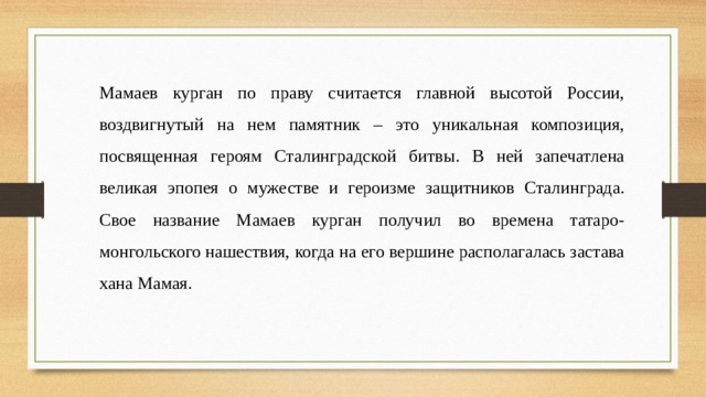 Мамаев курган по праву считается главной высотой России, воздвигнутый на нем памятник – это уникальная композиция, посвященная героям Сталинградской битвы. В ней запечатлена великая эпопея о мужестве и героизме защитников Сталинграда. Свое название Мамаев курган получил во времена татаро-монгольского нашествия, когда на его вершине располагалась застава хана Мамая.  