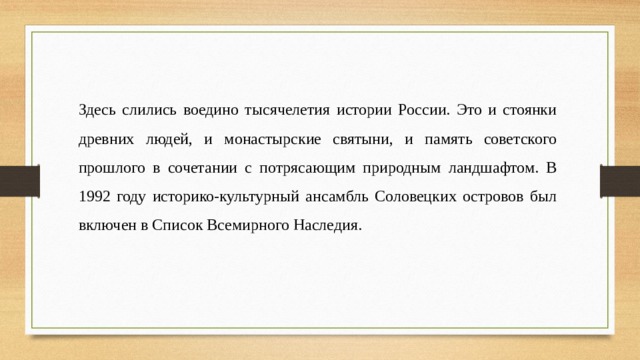 Здесь слились воедино тысячелетия истории России. Это и стоянки древних людей, и монастырские святыни, и память советского прошлого в сочетании с потрясающим природным ландшафтом. В 1992 году историко-культурный ансамбль Соловецких островов был включен в Список Всемирного Наследия.  