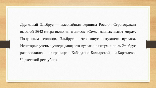 Двуглавый Эльбрус — высочайшая вершина России. Стратовулкан высотой 5642 метра включен в список «Семь главных высот мира». По данным геологов, Эльбрус — это конус потухшего вулкана. Некоторые ученые утверждают, что вулкан не потух, а спит. Эльбрус расположился на границе Кабардино-Балкарской и Карачаево-Черкесской республик. 