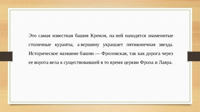 Это самая известная башня Кремля, на ней находятся знаменитые столичные куранты, а вершину украшает пятиконечная звезда. Историческое название башни — Фроловская, так как дорога через ее ворота вела к существовавшей в то время церкви Фрола и Лавра. 