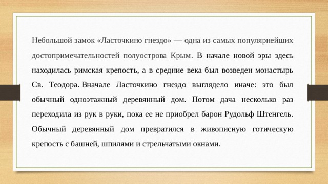 Небольшой замок «Ласточкино гнездо» — одна из самых популярнейших достопримечательностей полуострова Крым. В начале новой эры здесь находилась римская крепость, а в средние века был возведен монастырь Св. Теодора. Вначале Ласточкино гнездо выглядело иначе: это был обычный одноэтажный деревянный дом. Потом дача несколько раз переходила из рук в руки, пока ее не приобрел барон Рудольф Штенгель. Обычный деревянный дом превратился в живописную готическую крепость с башней, шпилями и стрельчатыми окнами. 