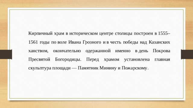 Кирпичный храм в историческом центре столицы построен в 1555–1561 годы по воле Ивана Грозного и в честь победы над Казанских ханством, окончательно одержанной именно в день Покрова Пресвятой Богородицы. Перед храмом установлена главная скульптура площади  —  Памятник Минину и Пожарскому . 