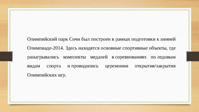 Олимпийский парк Сочи был построен в рамках подготовки к зимней Олимпиаде-2014. Здесь находятся основные спортивные объекты, где разыгрывались комплекты медалей в соревнованиях по ледовым видам спорта и проводились церемонии открытия/закрытия Олимпийских игр.  