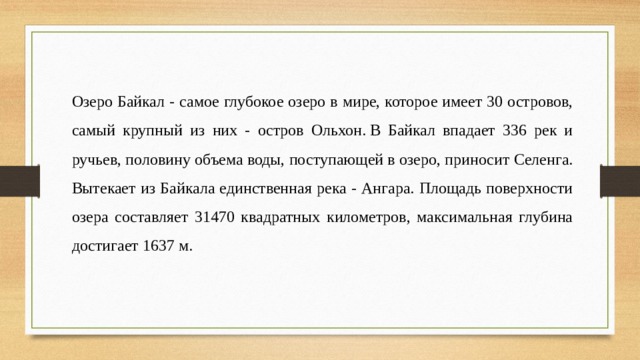 Озеро Байкал - самое глубокое озеро в мире, которое имеет 30 островов, самый крупный из них - остров Ольхон. В Байкал впадает 336 рек и ручьев, половину объема воды, поступающей в озеро, приносит Селенга. Вытекает из Байкала единственная река - Ангара. Площадь поверхности озера составляет 31470 квадратных километров, максимальная глубина достигает 1637 м. 