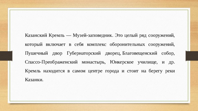 Казанский Кремль — Музей-заповедник. Это целый ряд сооружений, который включает в себя комплекс оборонительных сооружений, Пушечный двор Губернаторский дворец, Благовещенский собор, Спассо-Преображенский монастырь, Юнкерское училище, и др. Кремль находится в самом центре города и стоит на берегу реки Казанки. 