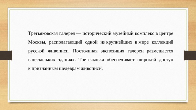 Третьяковская галерея — исторический музейный комплекс в центре Москвы, располагающий одной из крупнейших в мире коллекций русской живописи. Постоянная экспозиция галереи размещается в нескольких зданиях. Третьяковка обеспечивает широкий доступ к признанным шедеврам живописи. 