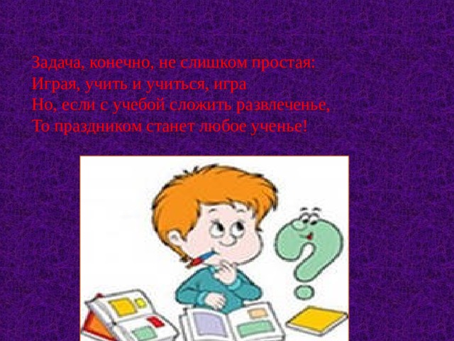     Задача, конечно, не слишком простая:  Играя, учить и учиться, игра  Но, если с учебой сложить развлеченье,  То праздником станет любое ученье!     