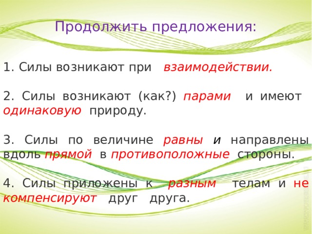 Продолжить предложения: 1. Силы возникают при взаимодействии. 2. Силы возникают (как?) парами и имеют одинаковую природу. 3. Силы по величине равны и направлены вдоль прямой в противоположные стороны. 4. Силы приложены к разным телам и не  компенсируют друг друга. 