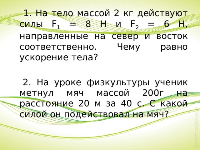  1. На тело массой 2 кг действуют силы F 1 = 8 Н и F 2 = 6 Н, направленные на север и восток соответственно. Чему равно ускорение тела?  2. На уроке физкультуры ученик метнул мяч массой 200г на расстояние 20 м за 40 с. С какой силой он подействовал на мяч? 