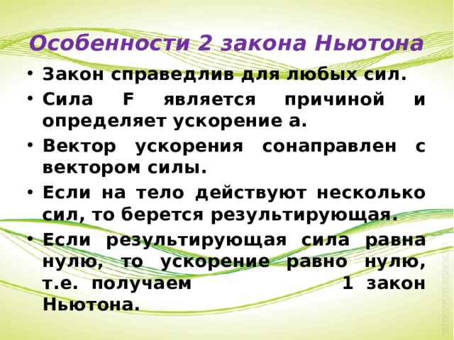 Особенности 2 закона Ньютона Закон справедлив для любых сил. Сила F является причиной и определяет ускорение а. Вектор ускорения сонаправлен с вектором силы. Если на тело действуют несколько сил, то берется результирующая. Если результирующая сила равна нулю, то ускорение равно нулю, т.е. получаем 1 закон Ньютона. 