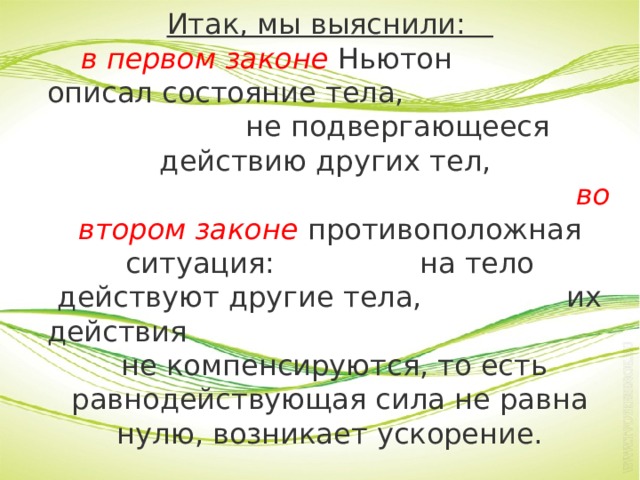 Итак, мы выяснили:  в первом законе Ньютон описал состояние тела, не подвергающееся действию других тел,  во втором законе противоположная ситуация: на тело действуют другие тела, их действия не компенсируются, то есть равнодействующая сила не равна нулю, возникает ускорение. 
