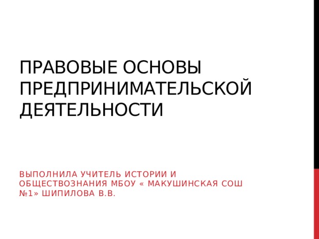 Правовые основы предпринимательской деятельности Выполнила учитель истории и обществознания МБОУ « Макушинская Сош №1» Шипилова В.В. 