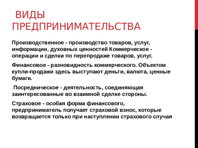  Виды предпринимательства Производственное - производство товаров, услуг, информации, духовных ценностей Коммерческое - операции и сделки по перепродаже товаров, услуг. Финансовое - разновидность коммерческого. Объектом купли-продажи здесь выступают деньги, валюта, ценные бумаги.  Посредническое - деятельность, соединяющая заинтересованные во взаимной сделке стороны. Страховое - особая форма финансового, предприниматель получает страховой взнос, которые возвращается только при наступлении страхового случая 