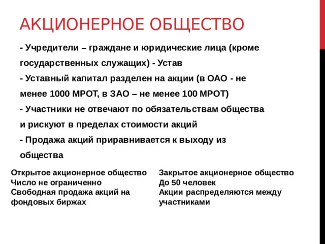 АКЦИОНЕРНОЕ ОБЩЕСТВО   - Учредители – граждане и юридические лица (кроме государственных служащих) - Устав - Уставный капитал разделен на акции (в ОАО - не менее 1000 МРОТ, в ЗАО – не менее 100 МРОТ) - Участники не отвечают по обязательствам общества и рискуют в пределах стоимости акций - Продажа акций приравнивается к выходу из общества Закрытое акционерное общество Открытое акционерное общество До 50 человек Число не ограниченно Акции распределяются между участниками Свободная продажа акций на фондовых биржах   