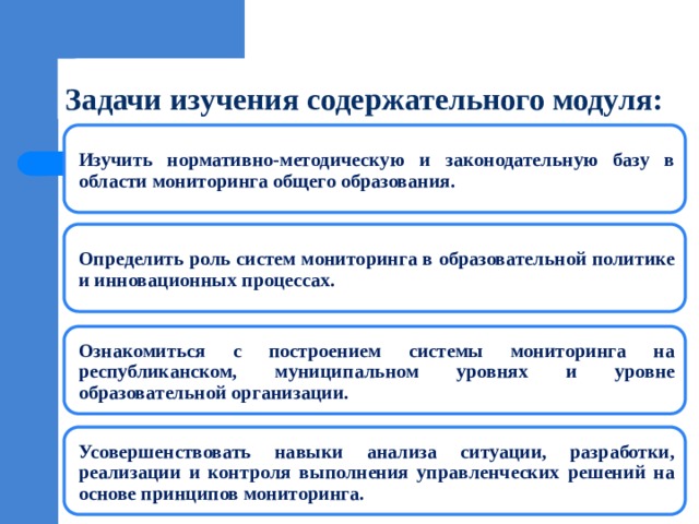 Задачи изучения содержательного модуля: Изучить нормативно-методическую и законодательную базу в области мониторинга общего образования. Определить роль систем мониторинга в образовательной политике и инновационных процессах. Ознакомиться с построением системы мониторинга на республиканском, муниципальном уровнях и уровне образовательной организации. Усовершенствовать навыки анализа ситуации, разработки, реализации и контроля выполнения управленческих решений на основе принципов мониторинга. 