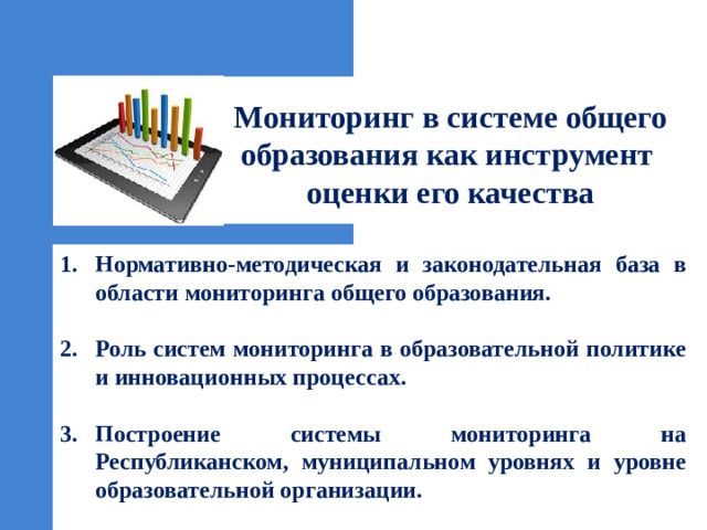  Мониторинг в системе общего образования как инструмент  оценки его качества Нормативно-методическая и законодательная база в области мониторинга общего образования.  Роль систем мониторинга в образовательной политике и инновационных процессах.  Построение системы мониторинга на Республиканском, муниципальном уровнях и уровне образовательной организации. 