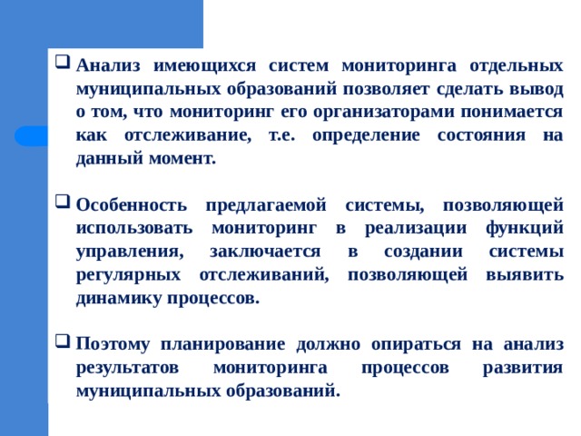 Анализ имеющихся систем мониторинга отдельных муниципальных образований позволяет сделать вывод о том, что мониторинг его организаторами понимается как отслеживание, т.е. определение состояния на данный момент.  Особенность предлагаемой системы, позволяющей использовать мониторинг в реализации функций управления, заключается в создании системы регулярных отслеживаний, позволяющей выявить динамику процессов.  Поэтому планирование должно опираться на анализ результатов мониторинга процессов развития муниципальных образований. 