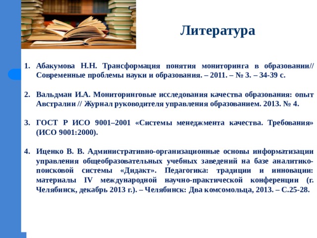 Литература    Абакумова Н.Н. Трансформация понятия мониторинга в образовании// Современные проблемы науки и образования. – 2011. – № 3. – 34-39 с.  Вальдман И.А. Мониторинговые исследования качества образования: опыт Австралии // Журнал руководителя управления образованием. 2013. № 4.  ГОСТ Р ИСО 9001–2001 «Системы менеджмента качества. Требования» (ИСО 9001:2000).  Иценко В. В. Административно-организационные основы информатизации управления общеобразовательных учебных заведений на базе аналитико-поисковой системы «Дидакт». Педагогика: традиции и инновации: материалы IV международной научно-практической конференции (г. Челябинск, декабрь 2013 г.). – Челябинск: Два комсомольца, 2013. – С.25-28.     