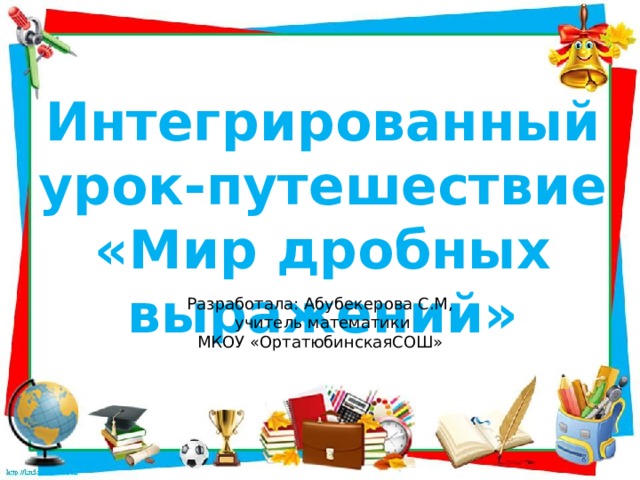 Интегрированный урок-путешествие «Мир дробных выражений» Разработала: Абубекерова С.М, учитель математики МКОУ «ОртатюбинскаяСОШ»  