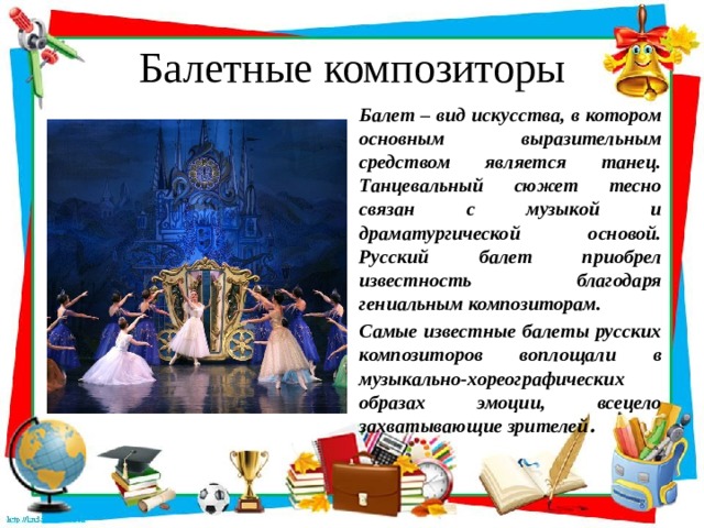 Балетные композиторы Балет – вид искусства, в котором основным выразительным средством является танец. Танцевальный сюжет тесно связан с музыкой и драматургической основой. Русский балет приобрел известность благодаря гениальным композиторам. Самые известные балеты русских композиторов воплощали в музыкально-хореографических образах эмоции, всецело захватывающие зрителей .  