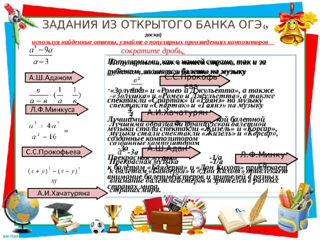  Задания из открытого банка ОГЭ (у доски)  используя найденные ответы, узнайте о популярных произведениях композиторов сократите дробь ,   Популярными, как в нашей стране, так и за рубежом, являются балеты на музыку  «Золушка» и «Ромео и Джульетта», а также спектакли «Спартак» и «Гаянэ» на музыку  4 Лучшими образцами французской балетной музыки стали спектакли «Жизель» и «Корсар», созданные композитором  -3а Прекрасная музыка -1/a к балетам «Баядерка» и «Дон Кихот» привлекает внимание балетмейстеров и зрителей в разных странах мира. С.С.Прокофьева А.И.Хачатуряна А.Ш.Аданом Л.Ф.Минкуса  