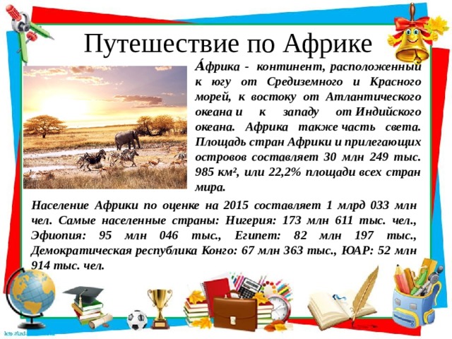 Путешествие по Африке А́фрика -  континент, расположенный к югу от Средиземного и Красного морей, к востоку от Атлантического океана и к западу от Индийского океана. Африка также часть света. Площадь стран Африки и прилегающих островов составляет 30 млн 249 тыс. 985 км², или 22,2% площади всех стран мира. Население Африки по оценке на 2015 составляет 1 млрд 033 млн чел. Самые населенные страны: Нигерия: 173 млн 611 тыс. чел., Эфиопия: 95 млн 046 тыс., Египет: 82 млн 197 тыс., Демократическая республика Конго: 67 млн 363 тыс., ЮАР: 52 млн 914 тыс. чел. 