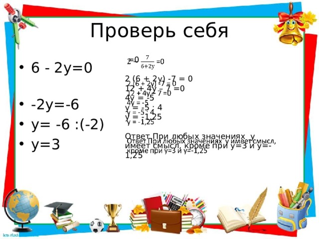 Проверь себя  =0   2 (6 + 2у) -7 = 0 12 + 4у – 7 =0 4у = -5 у = -5 : 4 у = -1,25 Ответ При любых значениях у имеет смысл, кроме при у=3 и у=-1,25 6 - 2у=0 -2у=-6 у= -6 :(-2) у=3 