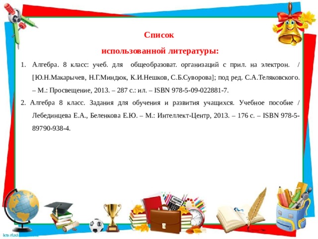 Список использованной литературы: Алгебра. 8 класс: учеб. для общеобразоват. организаций с прил. на электрон. / [Ю.Н.Макарычев, Н.Г.Миндюк, К.И.Нешков, С.Б.Суворова]; под ред. С.А.Теляковского. – М.: Просвещение, 2013. – 287 с.: ил. – ISBN 978-5-09-022881-7. 2. Алгебра 8 класс. Задания для обучения и развития учащихся. Учебное пособие / Лебединцева Е.А., Беленкова Е.Ю. – М.: Интеллект-Центр, 2013. – 176 с. – ISBN 978-5-89790-938-4. 