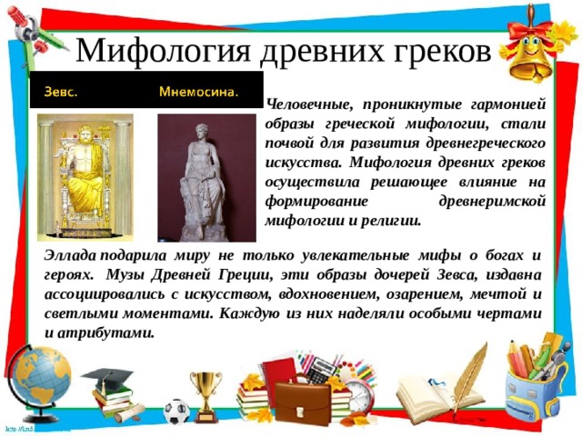 Мифология древних греков Человечные, проникнутые гармонией образы греческой мифологии, стали почвой для развития древнегреческого искусства. Мифология древних греков осуществила решающее влияние на формирование древнеримской мифологии и религии. Эллада подарила миру не только увлекательные мифы о богах и героях.  Музы Древней Греции, эти образы дочерей Зевса, издавна ассоциировались с искусством, вдохновением, озарением, мечтой и светлыми моментами. Каждую из них наделяли особыми чертами и атрибутами.   