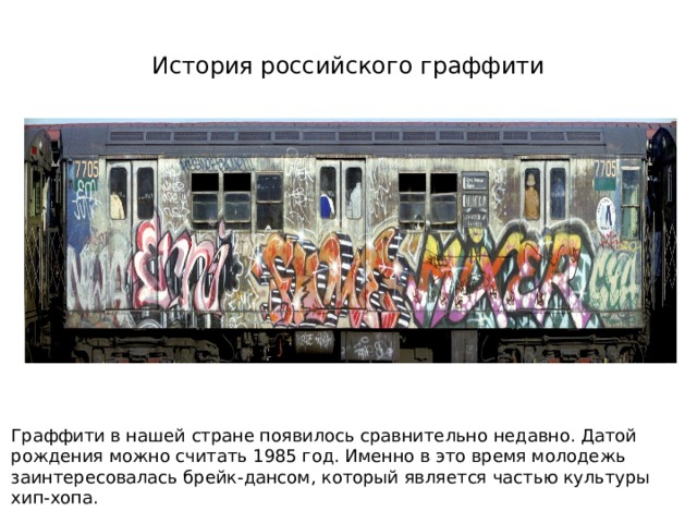 История российского граффити Граффити в нашей стране появилось сравнительно недавно. Датой рождения можно считать 1985 год. Именно в это время молодежь заинтересовалась брейк-дансом, который является частью культуры хип-хопа. 