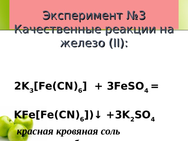    Эксперимент №3  Качественные реакции на железо (II) :       2 K 3 [Fe(CN) 6 ] + 3FeSO 4  =    KFe[Fe(CN) 6 ])↓  +3K 2 SO 4  красная кровяная соль турнбуллева синь      осадок тёмно-синий  FeSO 4 + 2NaOH = Fe(OH) 2 ↓ + Na 2 SO 4  тёмно-зелёный осадок   