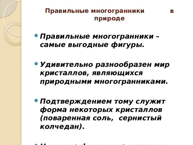 Правильные многогранники в природе   Правильные многогранники – самые выгодные фигуры.  Удивительно разнообразен мир кристаллов, являющихся природными многогранниками.  Подтверждением тому служит форма некоторых кристаллов (поваренная соль, сернистый колчедан).  Но кроме формы правильных многогранников, многие кристаллы имеют форму просто многогранника (кварц, исландский шпат, пирит, гранат, алмаз)! 